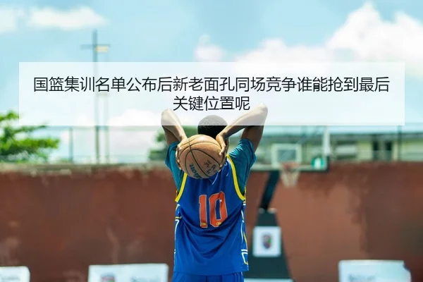 国篮集训名单公布后新老面孔同场竞争谁能抢到最后关键位置呢