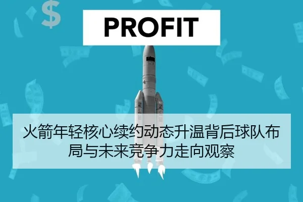 火箭年轻核心续约动态升温背后球队布局与未来竞争力走向观察